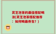 灵芝泡茶的最佳搭配喝法(灵芝泡茶搭配推荐：如何喝最养生？)
