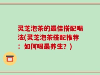 灵芝泡茶的最佳搭配喝法(灵芝泡茶搭配推荐：如何喝最养生？)