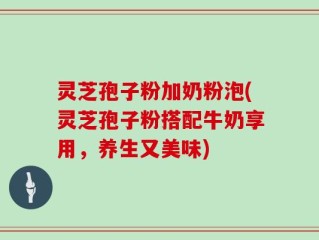 灵芝孢子粉加奶粉泡(灵芝孢子粉搭配牛奶享用，养生又美味)