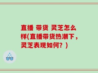 直播 带货 灵芝怎么样(直播带货热潮下，灵芝表现如何？)