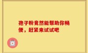 孢子粉竟然能帮助你畅便，赶紧来试试吧