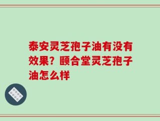 泰安灵芝孢子油有没有效果？颐合堂灵芝孢子油怎么样