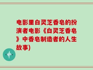 电影里白灵芝香皂的扮演者电影《白灵芝香皂》中香皂制造者的人生故事)