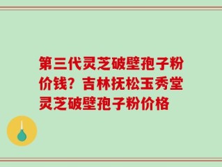 第三代灵芝破壁孢子粉价钱？吉林抚松玉秀堂灵芝破壁孢子粉价格