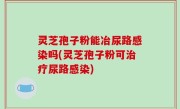 灵芝孢子粉能冶尿路感染吗(灵芝孢子粉可治疗尿路感染)