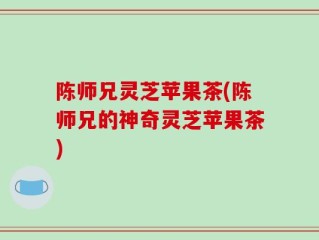 陈师兄灵芝苹果茶(陈师兄的神奇灵芝苹果茶)