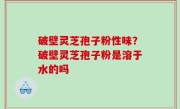 破壁灵芝孢子粉性味？破壁灵芝孢子粉是溶于水的吗