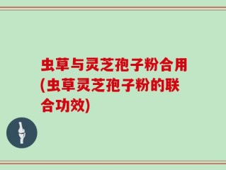 虫草与灵芝孢子粉合用(虫草灵芝孢子粉的联合功效)