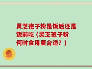 灵芝孢子粉是饭后还是饭前吃 (灵芝孢子粉何时食用更合适？)