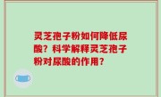 灵芝孢子粉如何降低尿酸？科学解释灵芝孢子粉对尿酸的作用？