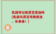 乳鸽可以和灵芝煲汤吗(乳鸽与灵芝可同煲汤，补身体！)