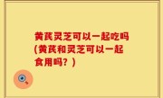 黄芪灵芝可以一起吃吗(黄芪和灵芝可以一起食用吗？)