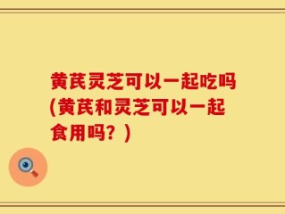 黄芪灵芝可以一起吃吗(黄芪和灵芝可以一起食用吗？)