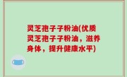灵芝孢子子粉油(优质灵芝孢子子粉油，滋养身体，提升健康水平)