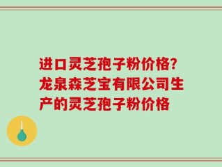 进口灵芝孢子粉价格？龙泉森芝宝有限公司生产的灵芝孢子粉价格