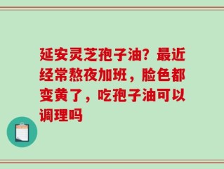 延安灵芝孢子油？最近经常熬夜加班，脸色都变黄了，吃孢子油可以调理吗
