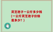 灵芝孢子一公斤多少钱(一公斤灵芝孢子价格是多少？)