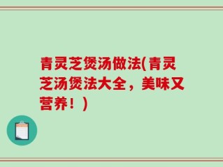 青灵芝煲汤做法(青灵芝汤煲法大全，美味又营养！)