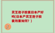 灵芝孢子胶囊日本产好吗(日本产灵芝孢子胶囊效果如何？)