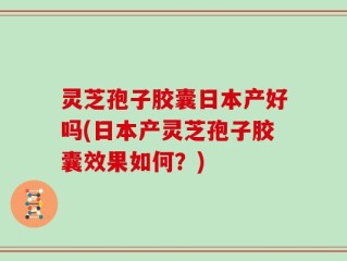 灵芝孢子胶囊日本产好吗(日本产灵芝孢子胶囊效果如何？)
