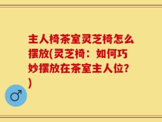 主人椅茶室灵芝椅怎么摆放(灵芝椅：如何巧妙摆放在茶室主人位？)