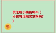 灵芝粉小孩能喝不 (小孩可以喝灵芝粉吗？)