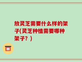 放灵芝需要什么样的架子(灵芝种植需要哪种架子？)