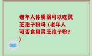 老年人体质弱可以吃灵芝孢子粉吗 (老年人可否食用灵芝孢子粉？)