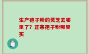 生产孢子粉的灵芝去哪里了？正宗孢子粉哪里买