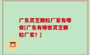 广东灵芝颗粒厂家有哪些(广东有哪些灵芝颗粒厂家？)