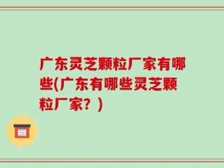 广东灵芝颗粒厂家有哪些(广东有哪些灵芝颗粒厂家？)