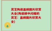 灵芝陶瓷盖碗图片欣赏大全(陶瓷碗中闪耀的灵芝：盖碗图片欣赏大全)