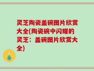 灵芝陶瓷盖碗图片欣赏大全(陶瓷碗中闪耀的灵芝：盖碗图片欣赏大全)