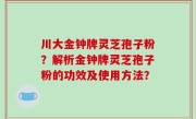 川大金钟牌灵芝孢子粉？解析金钟牌灵芝孢子粉的功效及使用方法？