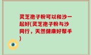 灵芝孢子粉可以和沙一起好(灵芝孢子粉与沙同行，天然健康好帮手)