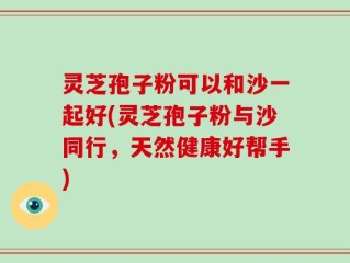 灵芝孢子粉可以和沙一起好(灵芝孢子粉与沙同行，天然健康好帮手)