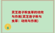 灵芝孢子粉虫草的功效与作用(灵芝孢子粉与虫草：功效与作用)