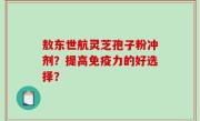 敖东世航灵芝孢子粉冲剂？提高免疫力的好选择？