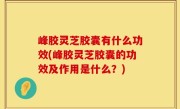 峰胶灵芝胶囊有什么功效(峰胶灵芝胶囊的功效及作用是什么？)