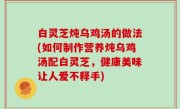 白灵芝炖乌鸡汤的做法(如何制作营养炖乌鸡汤配白灵芝，健康美味让人爱不释手)