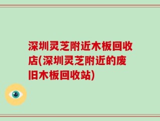 深圳灵芝附近木板回收店(深圳灵芝附近的废旧木板回收站)