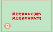 灵芝泡酒大配方(制作灵芝泡酒的完美配方)