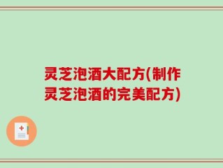 灵芝泡酒大配方(制作灵芝泡酒的完美配方)