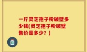 一斤灵芝孢子粉破壁多少钱(灵芝孢子粉破壁售价是多少？)