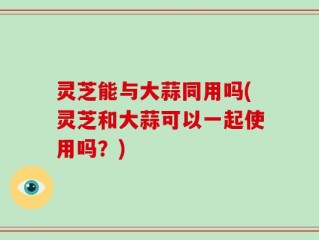 灵芝能与大蒜同用吗(灵芝和大蒜可以一起使用吗？)
