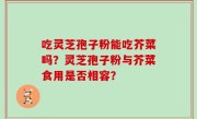 吃灵芝孢子粉能吃芥菜吗？灵芝孢子粉与芥菜食用是否相容？