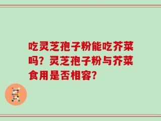 吃灵芝孢子粉能吃芥菜吗？灵芝孢子粉与芥菜食用是否相容？
