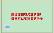 膜过滤提取灵芝多糖？哪里可以买到灵芝孢子