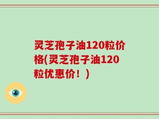 灵芝孢子油120粒价格(灵芝孢子油120粒优惠价！)