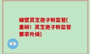 破壁灵芝孢子粉监管(重磅！灵芝孢子粉监管要求升级)